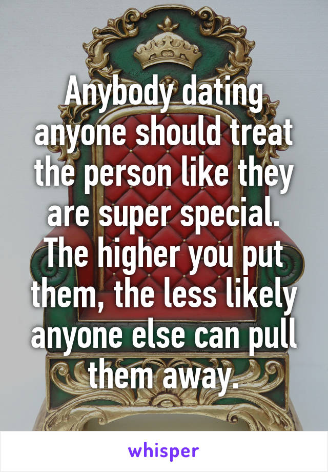 Anybody dating anyone should treat the person like they are super special.
The higher you put them, the less likely anyone else can pull them away.