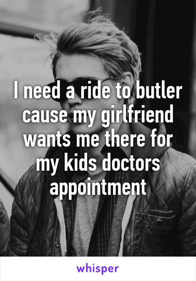 I need a ride to butler cause my girlfriend wants me there for my kids doctors appointment