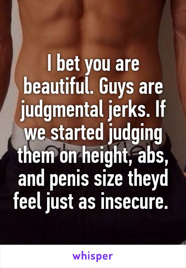 I bet you are beautiful. Guys are judgmental jerks. If we started judging them on height, abs, and penis size theyd feel just as insecure. 