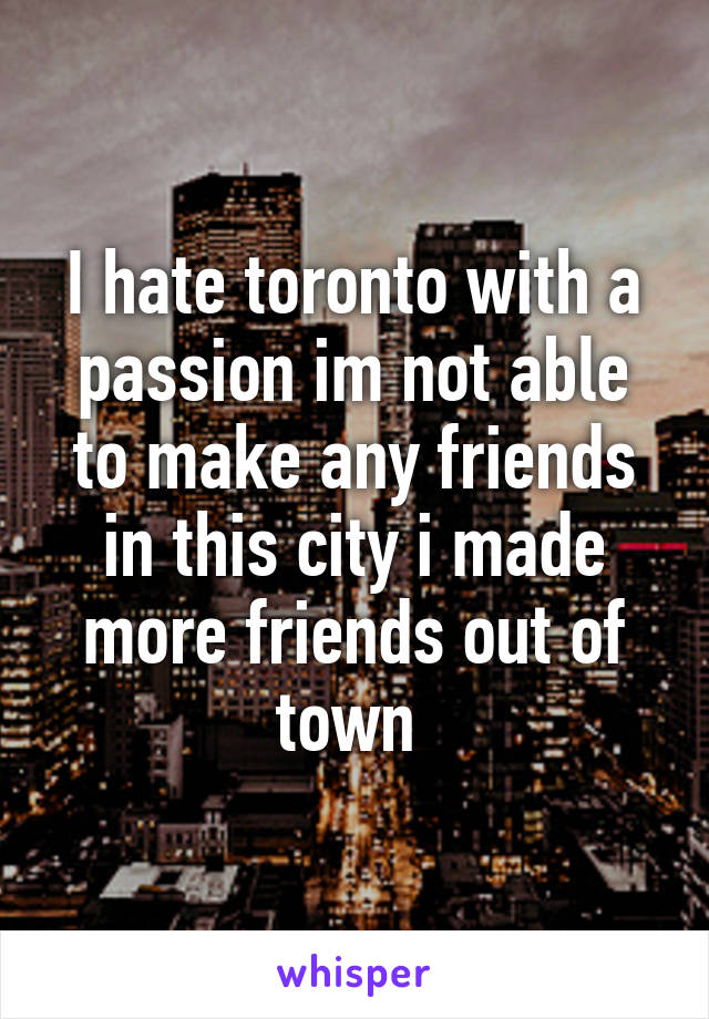 I hate toronto with a passion im not able to make any friends in this city i made more friends out of town 