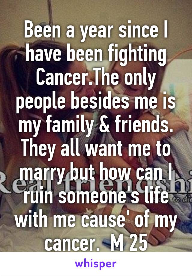 Been a year since I have been fighting Cancer.The only people besides me is my family & friends. They all want me to marry but how can I ruin someone's life with me cause' of my cancer.  M 25