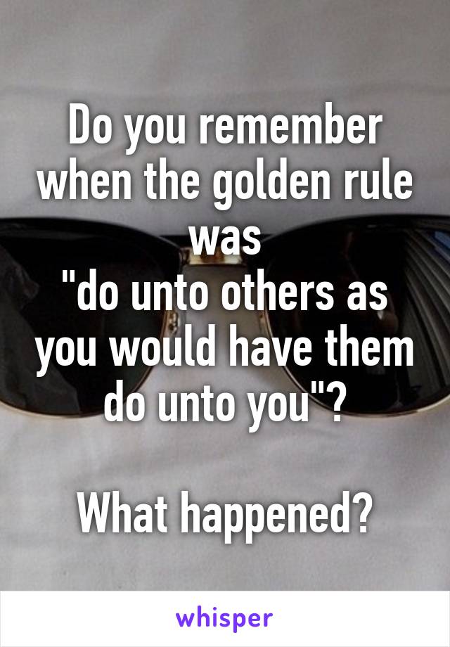 Do you remember when the golden rule was
"do unto others as you would have them do unto you"?

What happened?