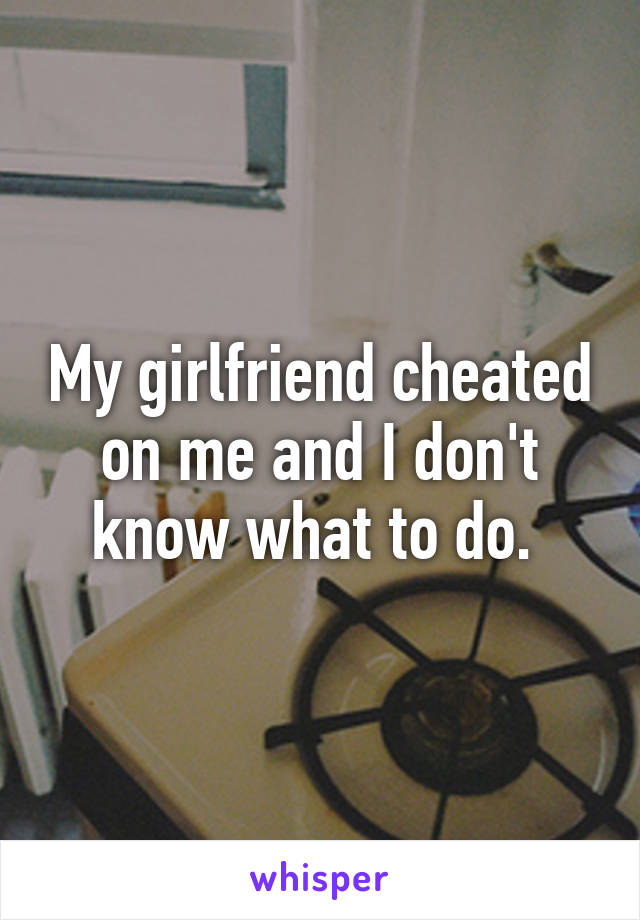 My girlfriend cheated on me and I don't know what to do. 