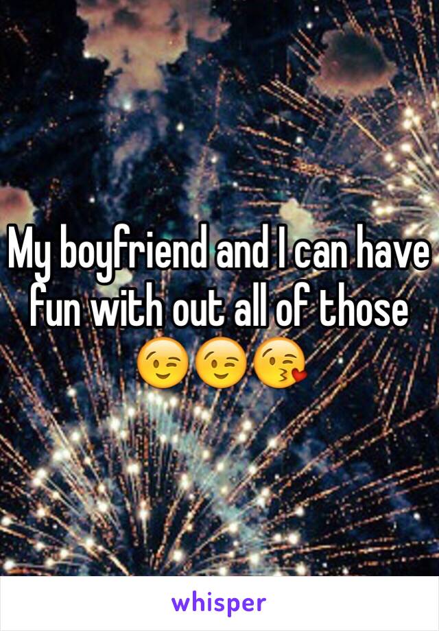 My boyfriend and I can have fun with out all of those 😉😉😘 