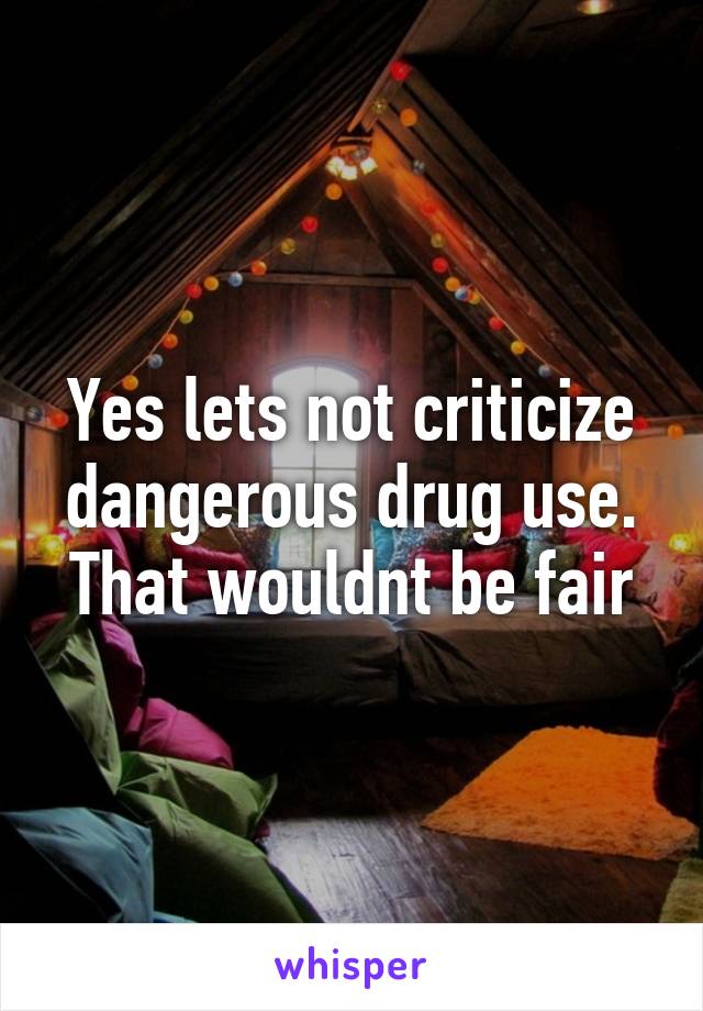 Yes lets not criticize dangerous drug use. That wouldnt be fair