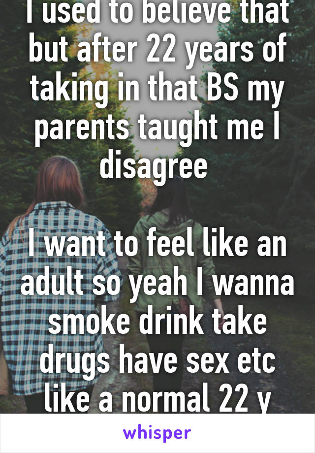 I used to believe that but after 22 years of taking in that BS my parents taught me I disagree 

I want to feel like an adult so yeah I wanna smoke drink take drugs have sex etc like a normal 22 y old!!!