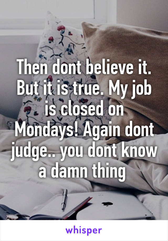 Then dont believe it. But it is true. My job is closed on Mondays! Again dont judge.. you dont know a damn thing 