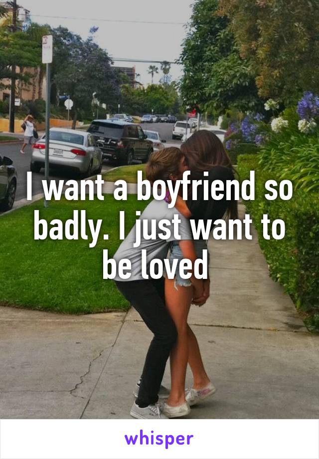 I want a boyfriend so badly. I just want to be loved 