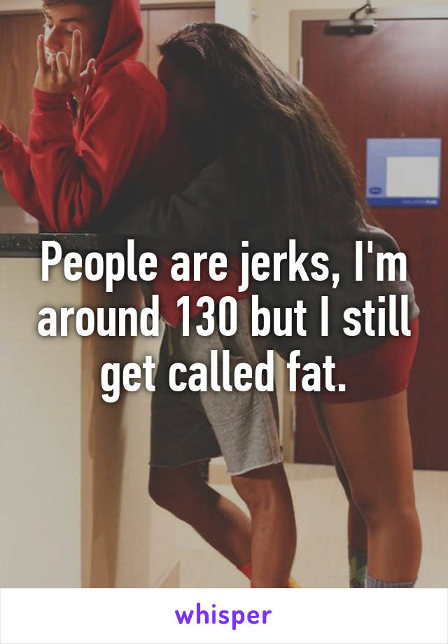 People are jerks, I'm around 130 but I still get called fat.