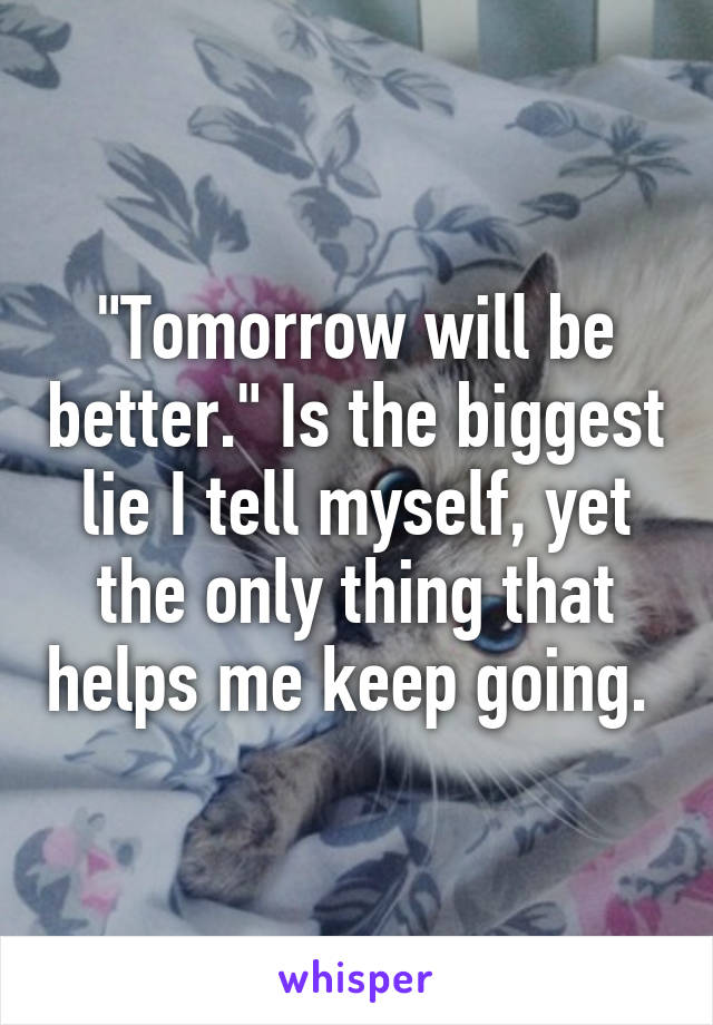 "Tomorrow will be better." Is the biggest lie I tell myself, yet the only thing that helps me keep going. 