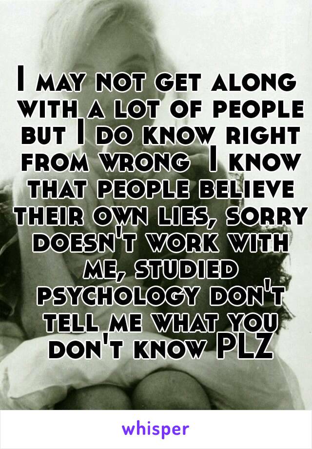 I may not get along with a lot of people but I do know right from wrong  I know that people believe their own lies, sorry doesn't work with me, studied psychology don't tell me what you don't know PLZ