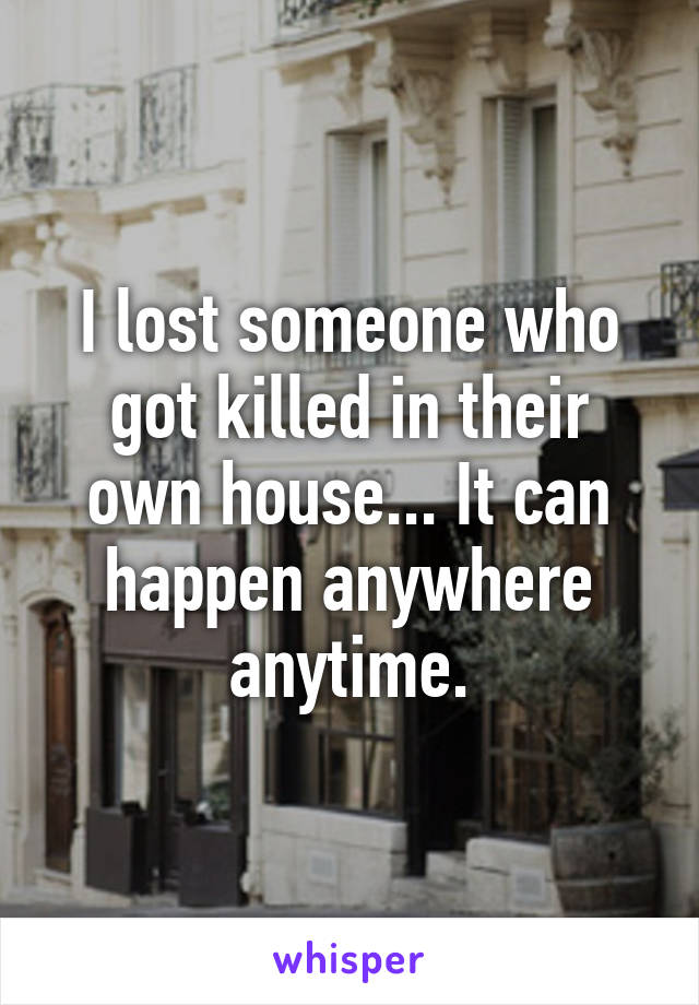 I lost someone who got killed in their own house... It can happen anywhere anytime.