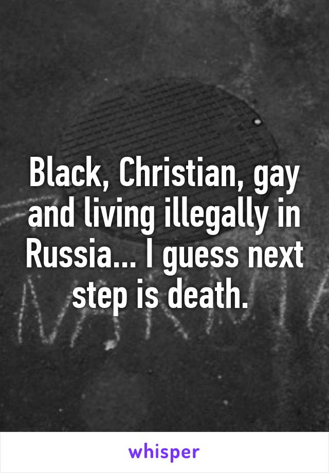 Black, Christian, gay and living illegally in Russia... I guess next step is death. 