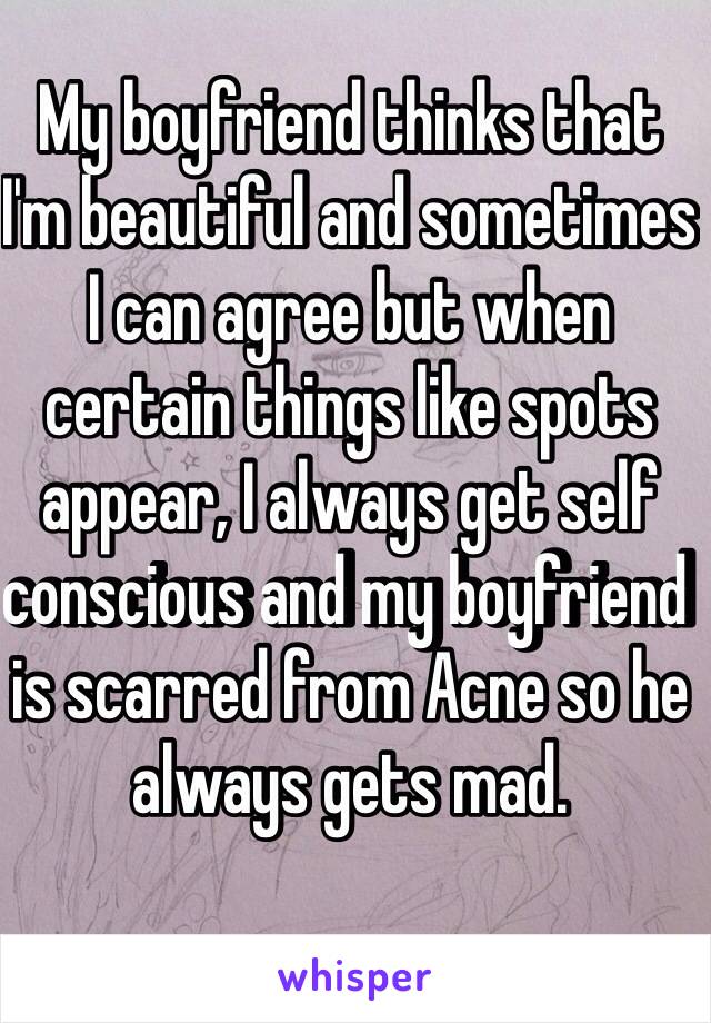 My boyfriend thinks that I'm beautiful and sometimes I can agree but when certain things like spots appear, I always get self conscious and my boyfriend is scarred from Acne so he always gets mad.