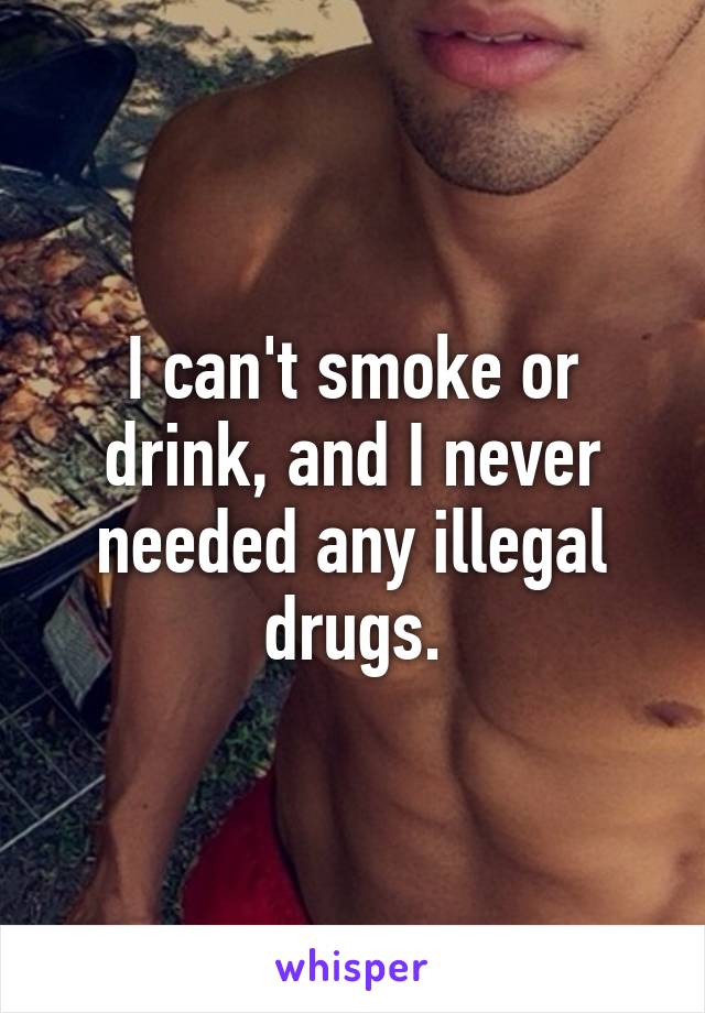 I can't smoke or drink, and I never needed any illegal drugs.