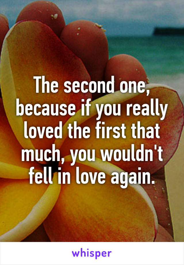 The second one, because if you really loved the first that much, you wouldn't fell in love again.