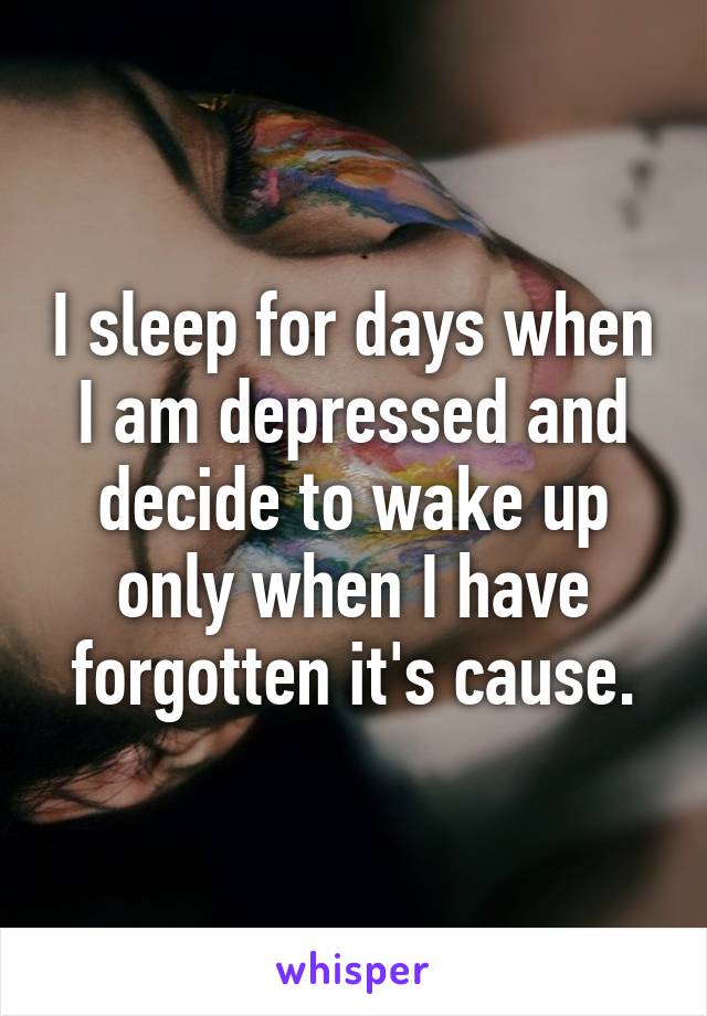 I sleep for days when I am depressed and decide to wake up only when I have forgotten it's cause.