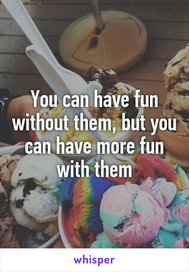 You can have fun without them, but you can have more fun with them