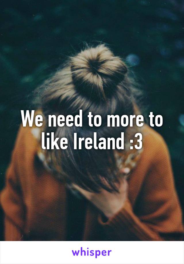 We need to more to like Ireland :3