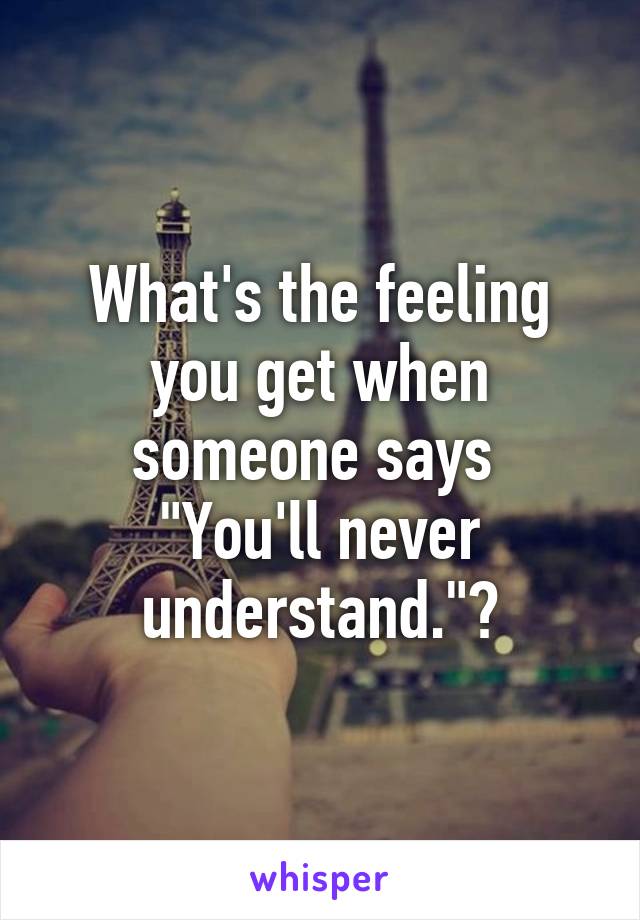 What's the feeling you get when someone says 
"You'll never understand."?