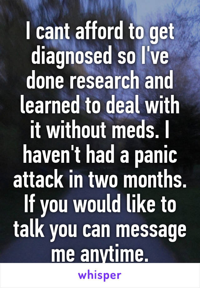 I cant afford to get diagnosed so I've done research and learned to deal with it without meds. I haven't had a panic attack in two months. If you would like to talk you can message me anytime.