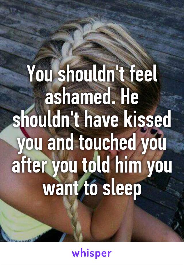 You shouldn't feel ashamed. He shouldn't have kissed you and touched you after you told him you want to sleep