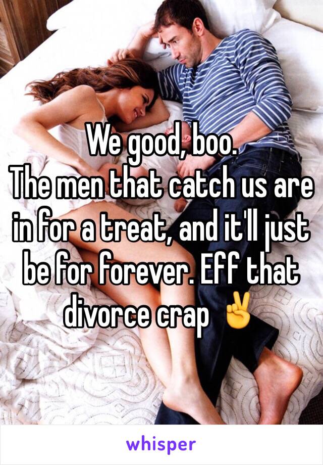 We good, boo.
The men that catch us are in for a treat, and it'll just be for forever. Eff that divorce crap ✌️