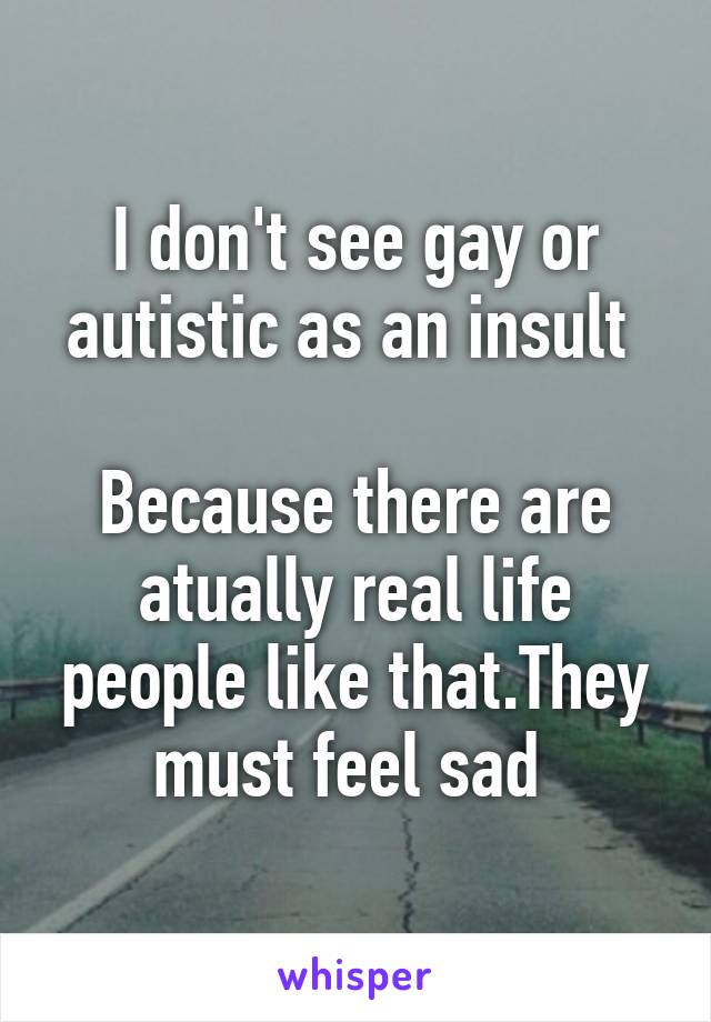 I don't see gay or autistic as an insult 

Because there are atually real life people like that.They must feel sad 