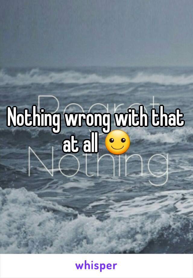 Nothing wrong with that at all ☺