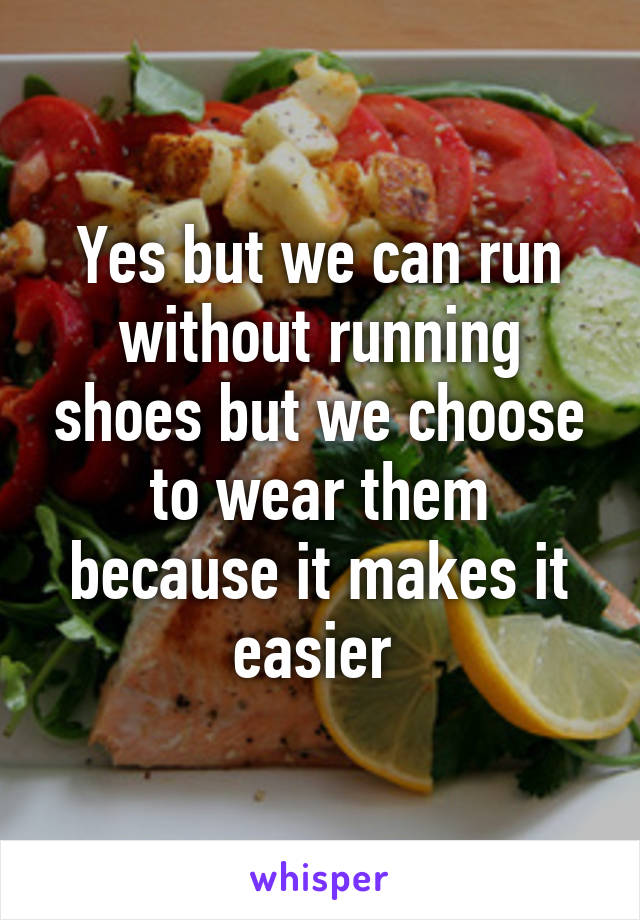 Yes but we can run without running shoes but we choose to wear them because it makes it easier 