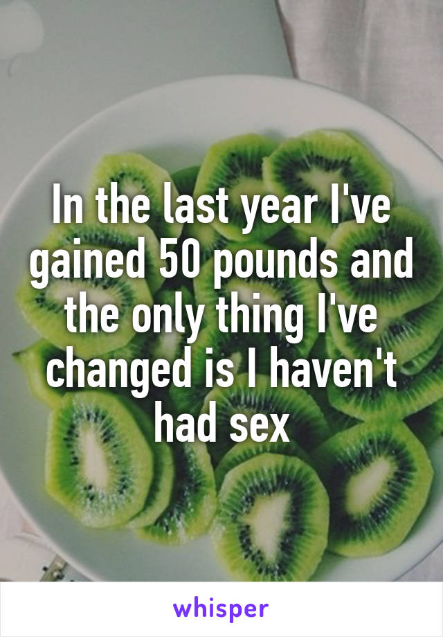 In the last year I've gained 50 pounds and the only thing I've changed is I haven't had sex