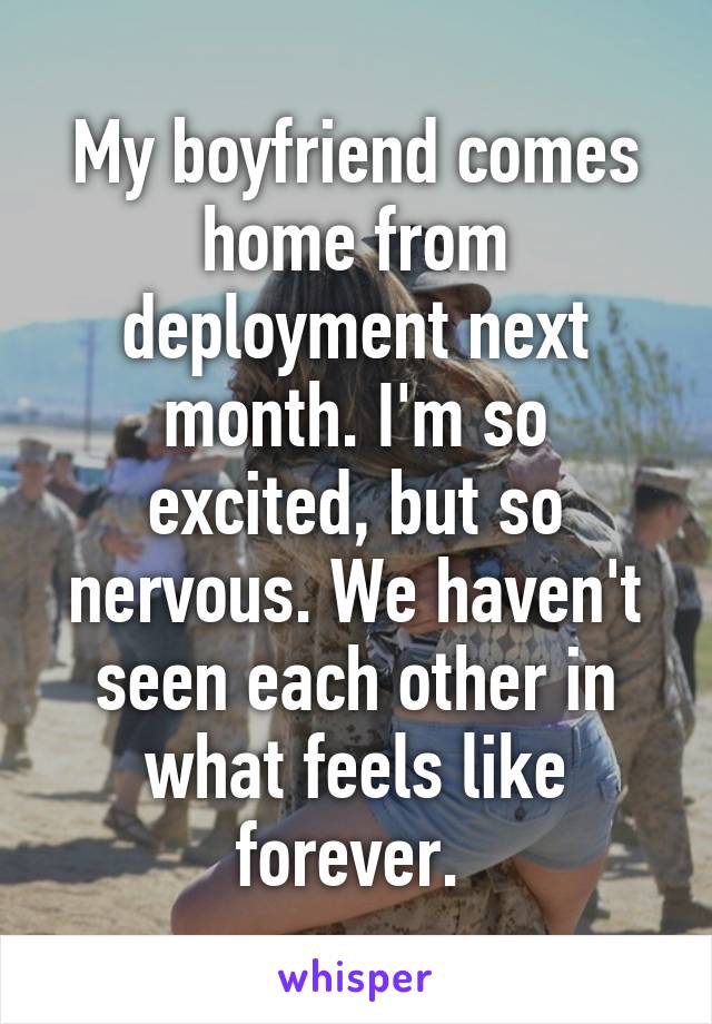 My boyfriend comes home from deployment next month. I'm so excited, but so nervous. We haven't seen each other in what feels like forever. 