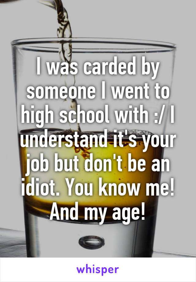 I was carded by someone I went to high school with :/ I understand it's your job but don't be an idiot. You know me! And my age!