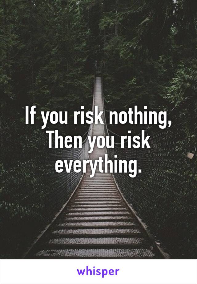 If you risk nothing,
Then you risk everything.