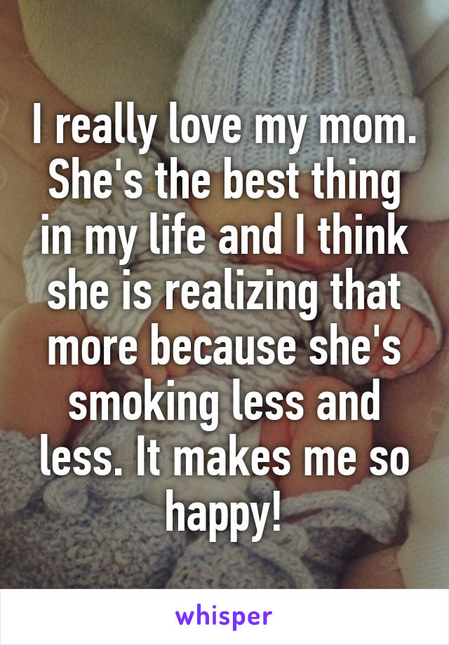 I really love my mom. She's the best thing in my life and I think she is realizing that more because she's smoking less and less. It makes me so happy!