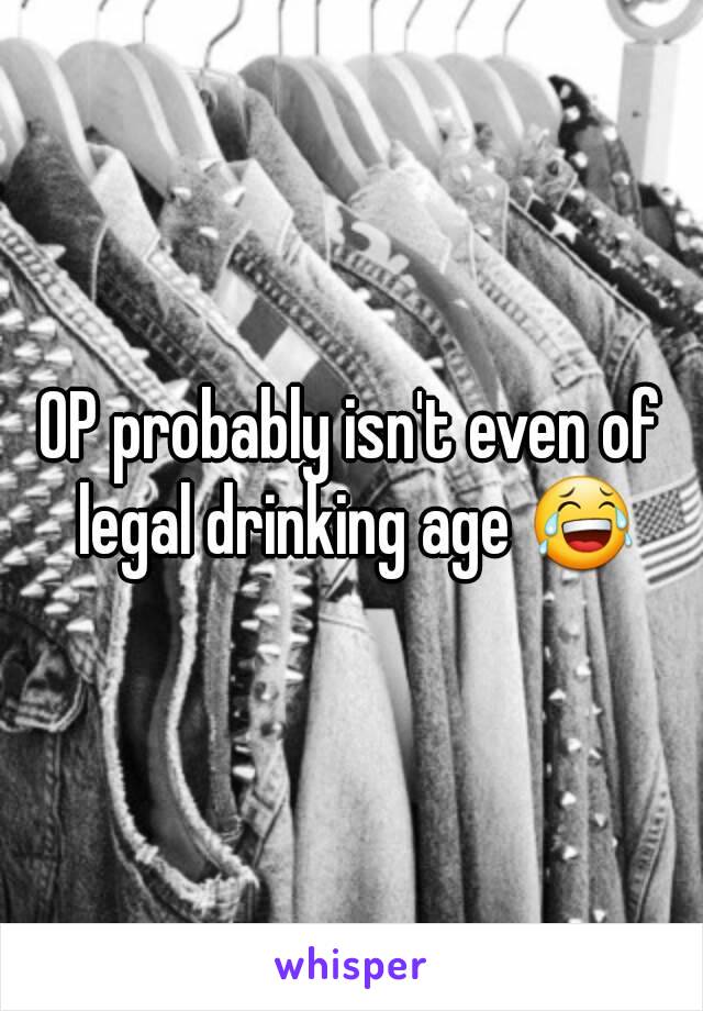 OP probably isn't even of legal drinking age 😂