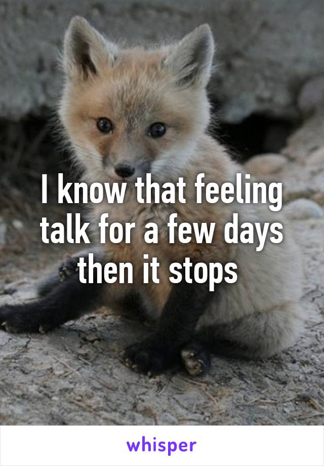 I know that feeling talk for a few days then it stops 