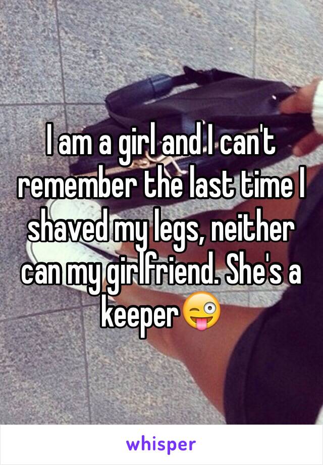 I am a girl and I can't remember the last time I shaved my legs, neither can my girlfriend. She's a keeper😜