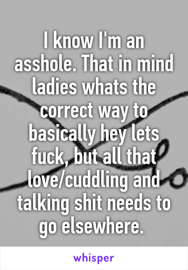 I know I'm an asshole. That in mind ladies whats the correct way to basically hey lets fuck, but all that love/cuddling and talking shit needs to go elsewhere. 