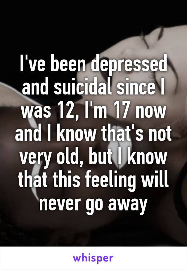 I've been depressed and suicidal since I was 12, I'm 17 now and I know that's not very old, but I know that this feeling will never go away