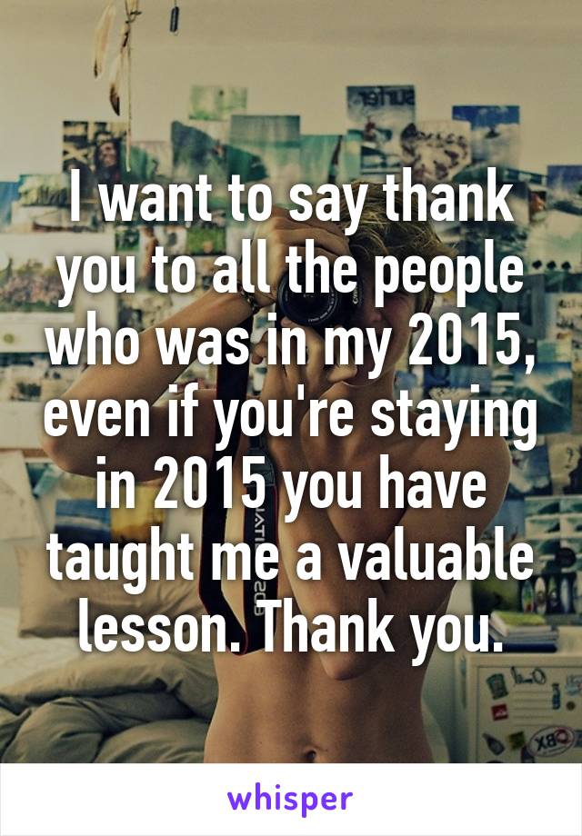 I want to say thank you to all the people who was in my 2015, even if you're staying in 2015 you have taught me a valuable lesson. Thank you.