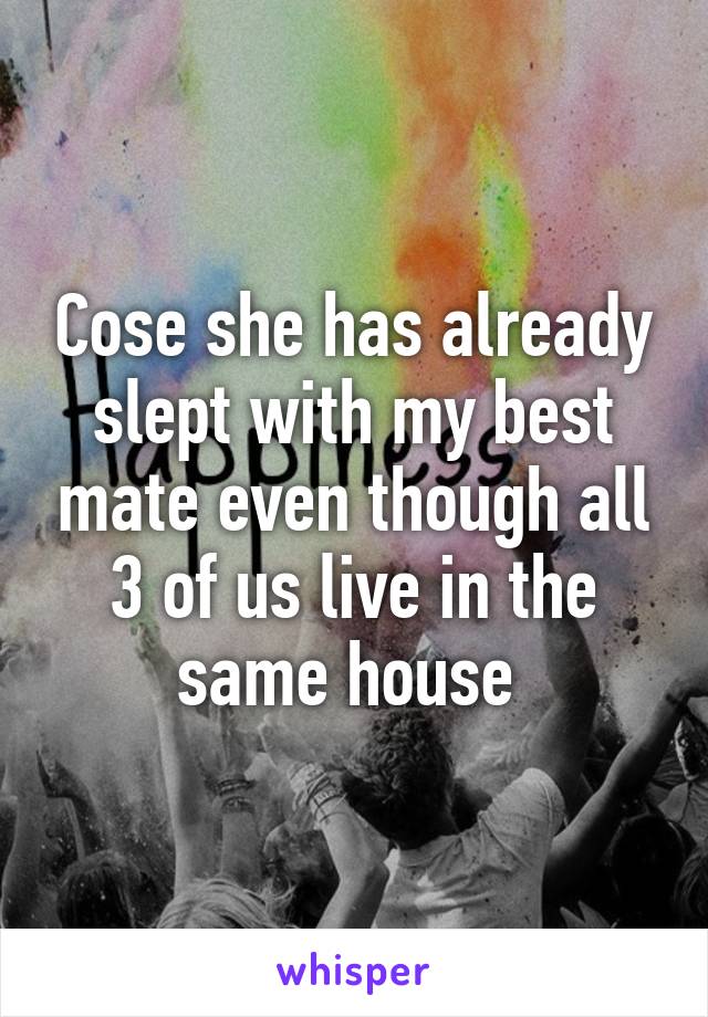 Cose she has already slept with my best mate even though all 3 of us live in the same house 