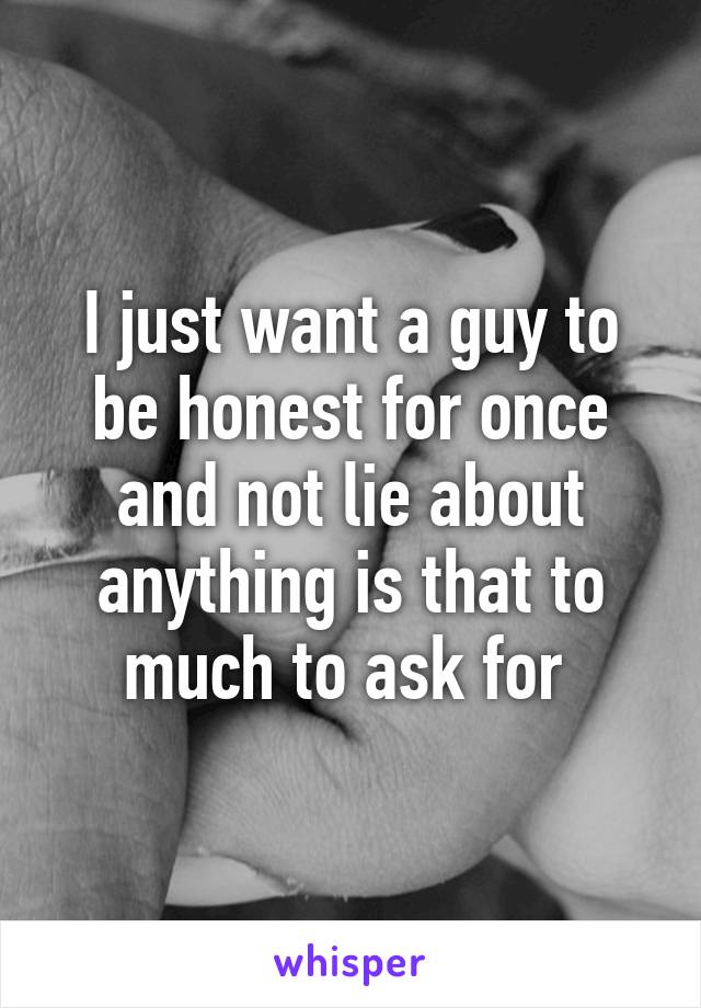 I just want a guy to be honest for once and not lie about anything is that to much to ask for 