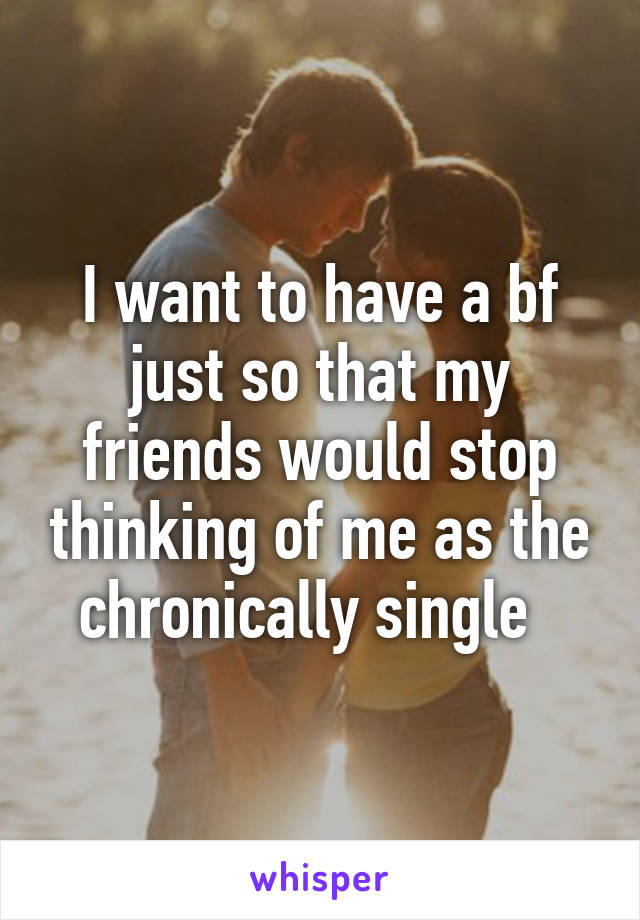 I want to have a bf just so that my friends would stop thinking of me as the chronically single  