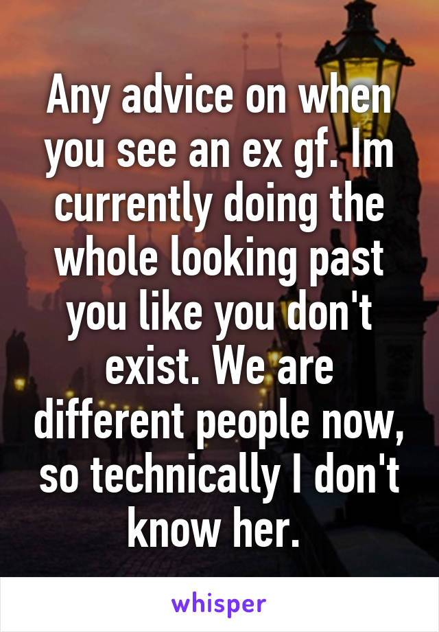 Any advice on when you see an ex gf. Im currently doing the whole looking past you like you don't exist. We are different people now, so technically I don't know her. 