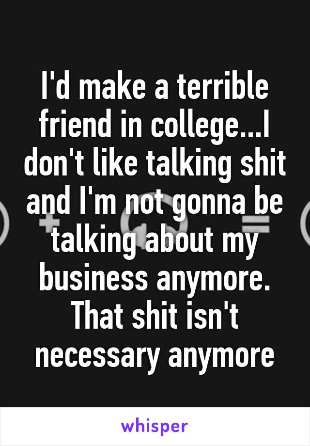 I'd make a terrible friend in college...I don't like talking shit and I'm not gonna be talking about my business anymore. That shit isn't necessary anymore