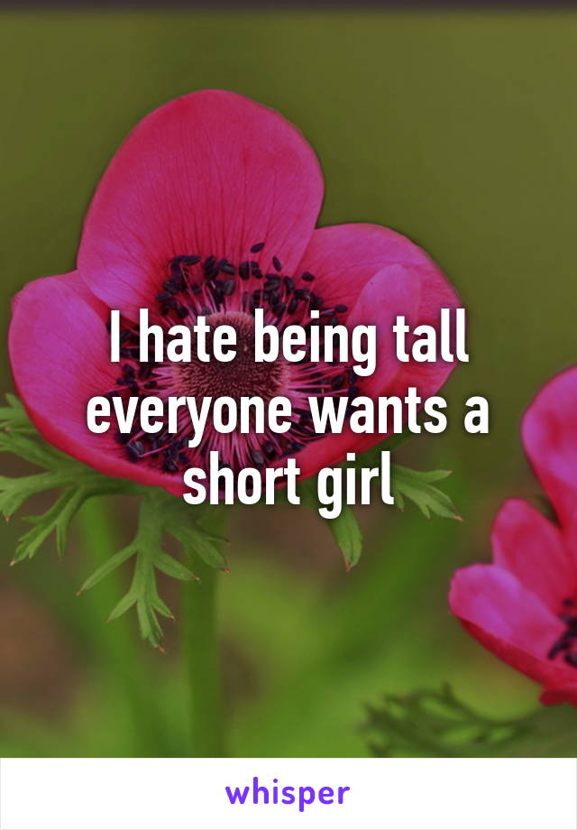 I hate being tall everyone wants a short girl