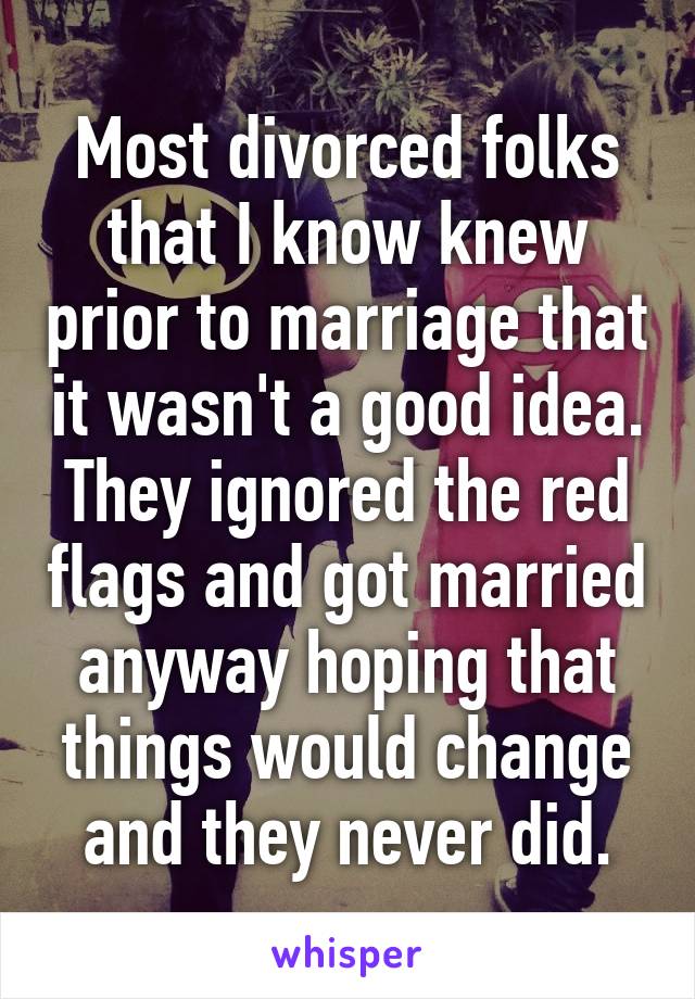 Most divorced folks that I know knew prior to marriage that it wasn't a good idea. They ignored the red flags and got married anyway hoping that things would change and they never did.