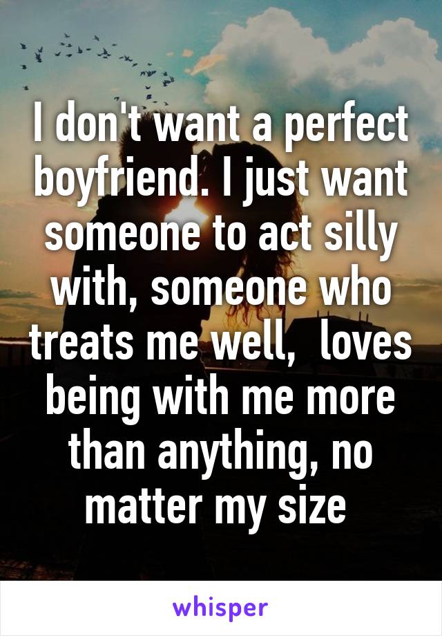 I don't want a perfect boyfriend. I just want someone to act silly with, someone who treats me well,  loves being with me more than anything, no matter my size 