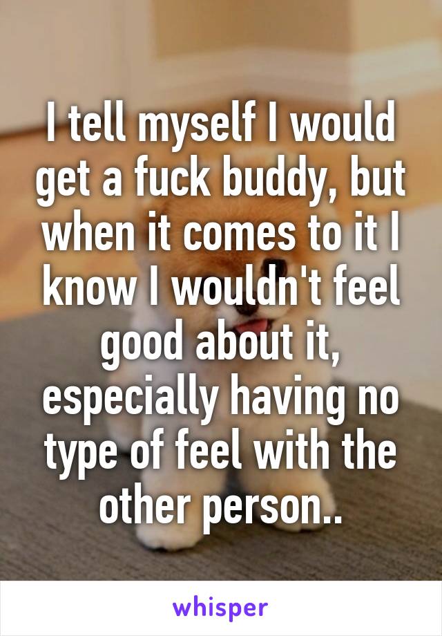 I tell myself I would get a fuck buddy, but when it comes to it I know I wouldn't feel good about it, especially having no type of feel with the other person..